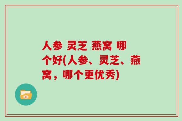 人参 灵芝 燕窝 哪个好(人参、灵芝、燕窝，哪个更优秀)