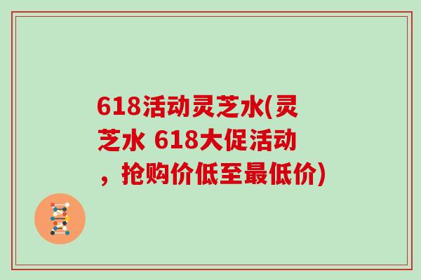 618活动灵芝水(灵芝水 618大促活动，抢购价低至最低价)