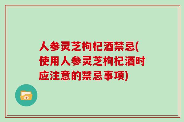 人参灵芝枸杞酒禁忌(使用人参灵芝枸杞酒时应注意的禁忌事项)