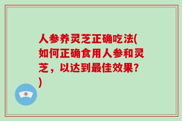 人参养灵芝正确吃法(如何正确食用人参和灵芝，以达到最佳效果？)