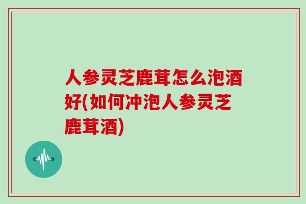 人参灵芝鹿茸怎么泡酒好(如何冲泡人参灵芝鹿茸酒)