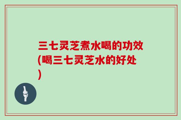 三七灵芝煮水喝的功效(喝三七灵芝水的好处)