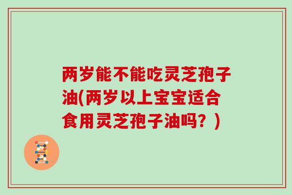 两岁能不能吃灵芝孢子油(两岁以上宝宝适合食用灵芝孢子油吗？)
