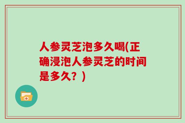 人参灵芝泡多久喝(正确浸泡人参灵芝的时间是多久？)