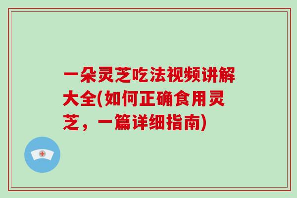 一朵灵芝吃法视频讲解大全(如何正确食用灵芝，一篇详细指南)