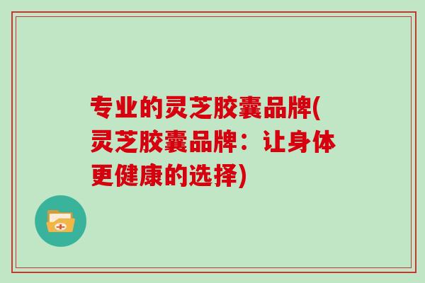 专业的灵芝胶囊品牌(灵芝胶囊品牌：让身体更健康的选择)