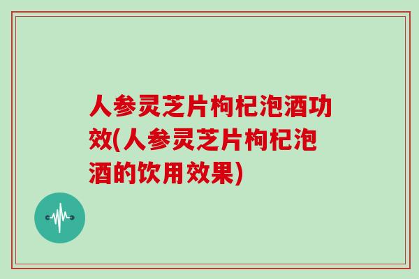 人参灵芝片枸杞泡酒功效(人参灵芝片枸杞泡酒的饮用效果)