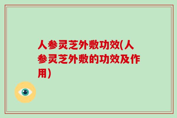 人参灵芝外敷功效(人参灵芝外敷的功效及作用)