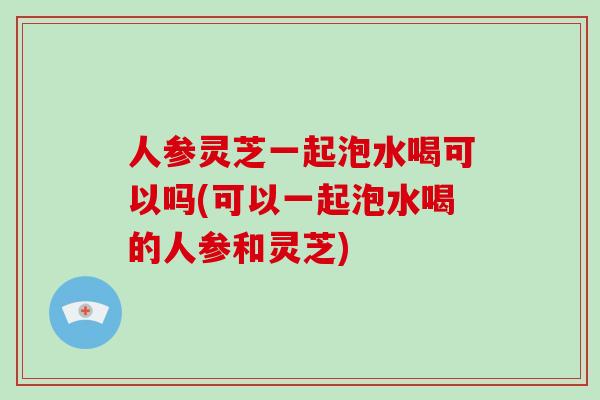 人参灵芝一起泡水喝可以吗(可以一起泡水喝的人参和灵芝)