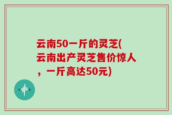 云南50一斤的灵芝(云南出产灵芝售价惊人，一斤高达50元)