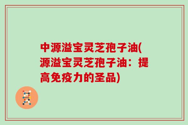 中源溢宝灵芝孢子油(源溢宝灵芝孢子油：提高免疫力的圣品)