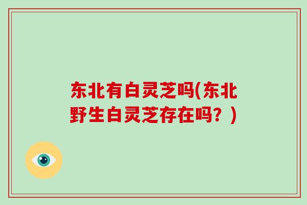 东北有白灵芝吗(东北野生白灵芝存在吗？)