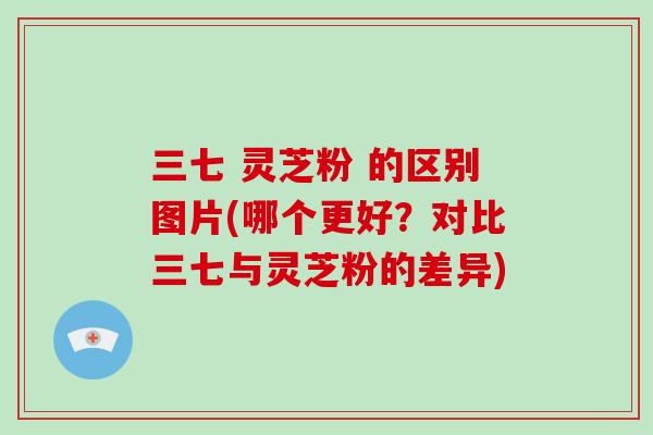 三七 灵芝粉 的区别图片(哪个更好？对比三七与灵芝粉的差异)-第1张图片-灵芝大师