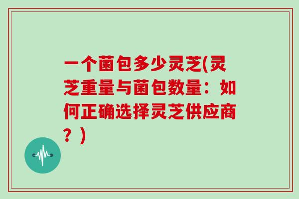 一个菌包多少灵芝(灵芝重量与菌包数量：如何正确选择灵芝供应商？)