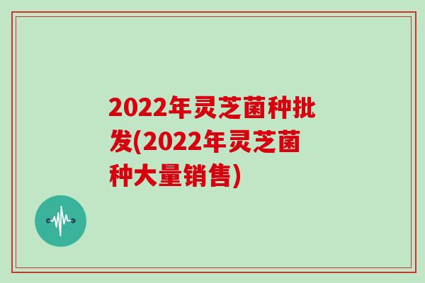 2022年灵芝菌种批发(2022年灵芝菌种大量销售)