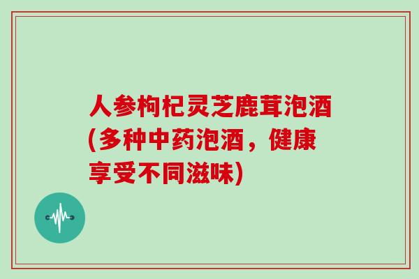 人参枸杞灵芝鹿茸泡酒(多种中药泡酒，健康享受不同滋味)