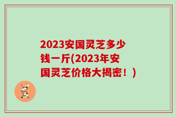 2023安国灵芝多少钱一斤(2023年安国灵芝价格大揭密！)