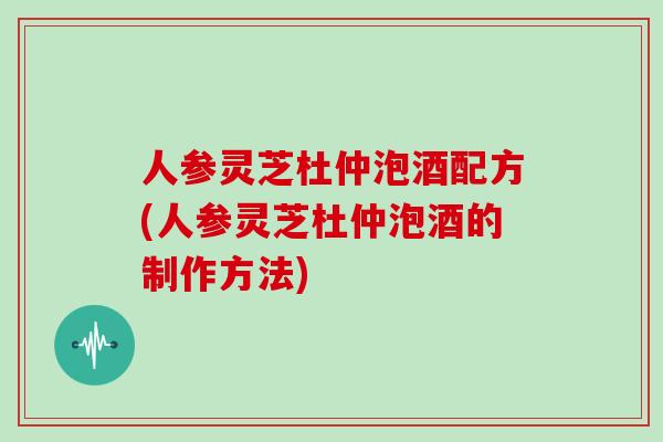 人参灵芝杜仲泡酒配方(人参灵芝杜仲泡酒的制作方法)