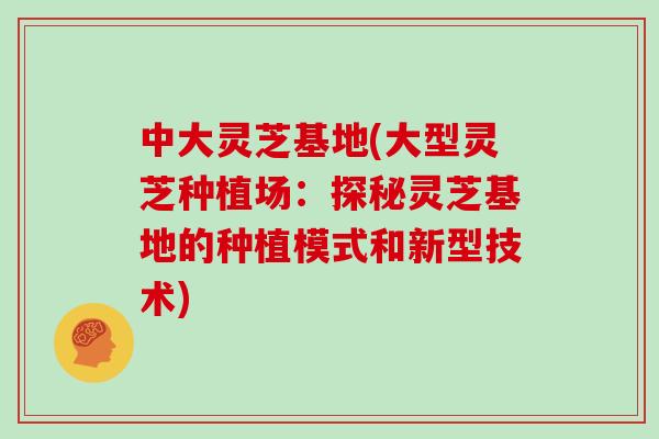 中大灵芝基地(大型灵芝种植场：探秘灵芝基地的种植模式和新型技术)