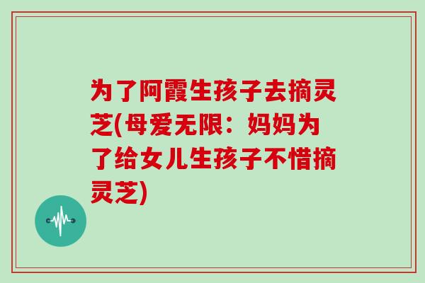为了阿霞生孩子去摘灵芝(母爱无限：妈妈为了给女儿生孩子不惜摘灵芝)