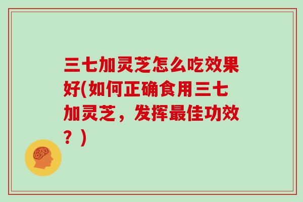 三七加灵芝怎么吃效果好(如何正确食用三七加灵芝,发挥最佳功效?)-第1张图片-灵芝大师 三七加灵芝怎么吃效果好(如何正确食用三七加灵芝,发挥最佳功效?)-第1张图片-灵芝大师