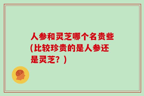 人参和灵芝哪个名贵些(比较珍贵的是人参还是灵芝？)-第1张图片-灵芝大师