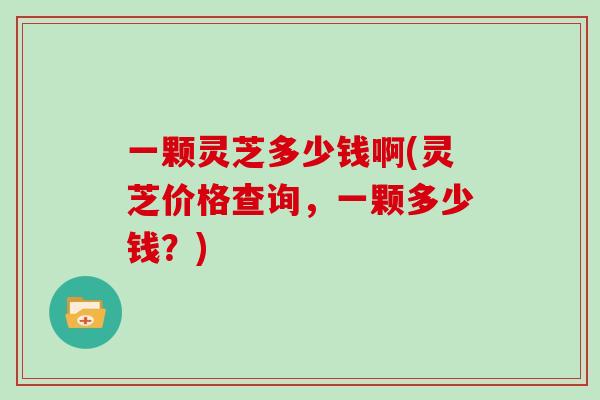 一颗灵芝多少钱啊(灵芝价格查询，一颗多少钱？)