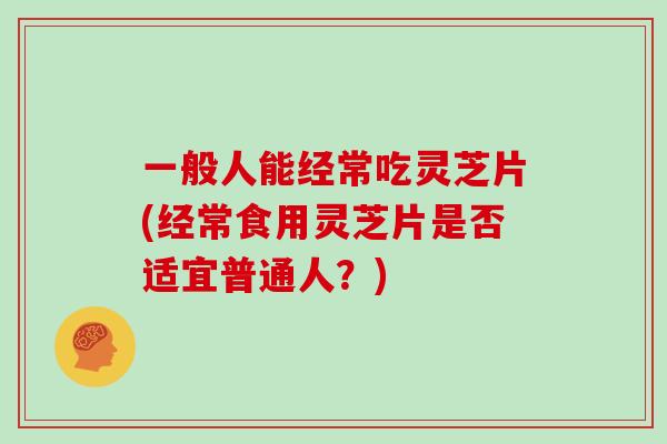 一般人能经常吃灵芝片(经常食用灵芝片是否适宜普通人?)-第1张图片-灵芝大师 一般人能经常吃灵芝片(经常食用灵芝片是否适宜普通人?)-第1张图片-灵芝大师