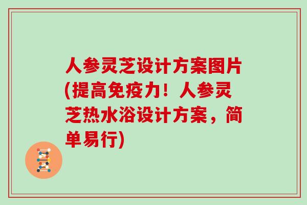 人参灵芝设计方案图片(提高免疫力！人参灵芝热水浴设计方案，简单易行)
