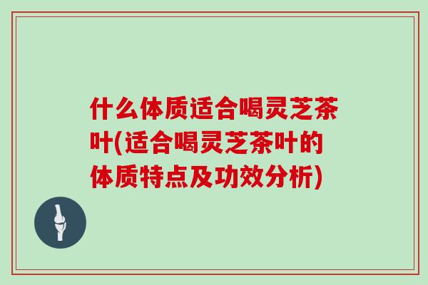 什么体质适合喝灵芝茶叶(适合喝灵芝茶叶的体质特点及功效分析)