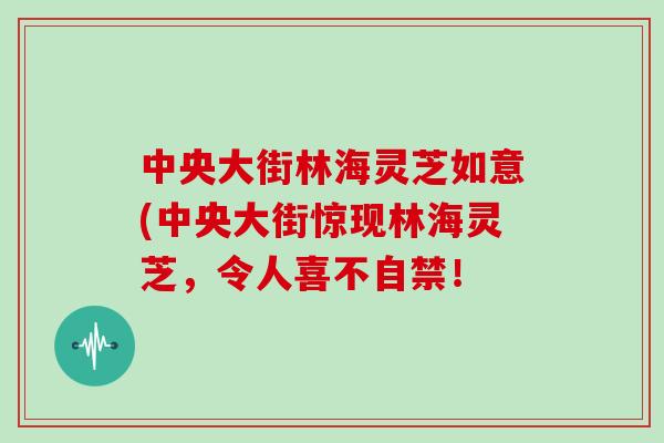 中央大街林海灵芝如意(中央大街惊现林海灵芝，令人喜不自禁！