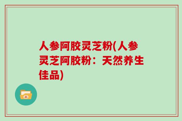 人参阿胶灵芝粉(人参灵芝阿胶粉：天然养生佳品)