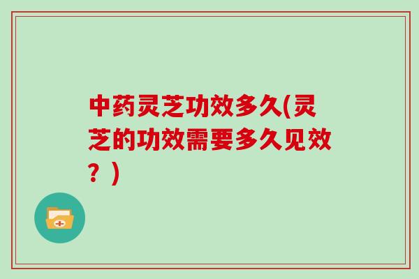 中药灵芝功效多久(灵芝的功效需要多久见效？)