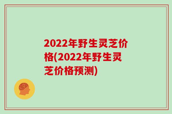 2022年野生灵芝价格(2022年野生灵芝价格预测)