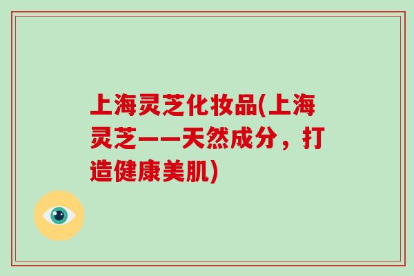 上海灵芝化妆品(上海灵芝——天然成分，打造健康美肌)