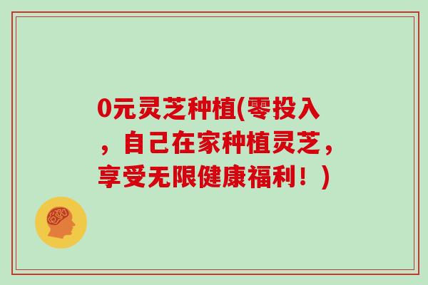 0元灵芝种植(零投入，自己在家种植灵芝，享受无限健康福利！)