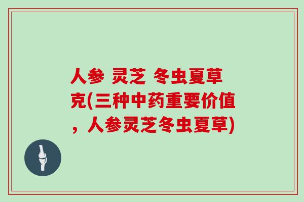 人参 灵芝 冬虫夏草克(三种中药重要价值，人参灵芝冬虫夏草)