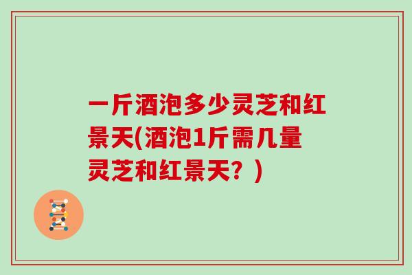一斤酒泡多少灵芝和红景天(酒泡1斤需几量灵芝和红景天？)