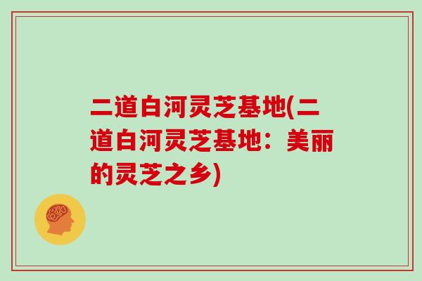 二道白河灵芝基地(二道白河灵芝基地：美丽的灵芝之乡)