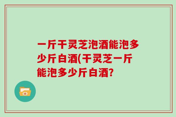 一斤干灵芝泡酒能泡多少斤白酒(干灵芝一斤能泡多少斤白酒？