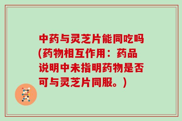 中药与灵芝片能同吃吗(药物相互作用：药品说明中未指明药物是否可与灵芝片同服。)