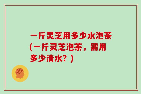 一斤灵芝用多少水泡茶(一斤灵芝泡茶，需用多少清水？)