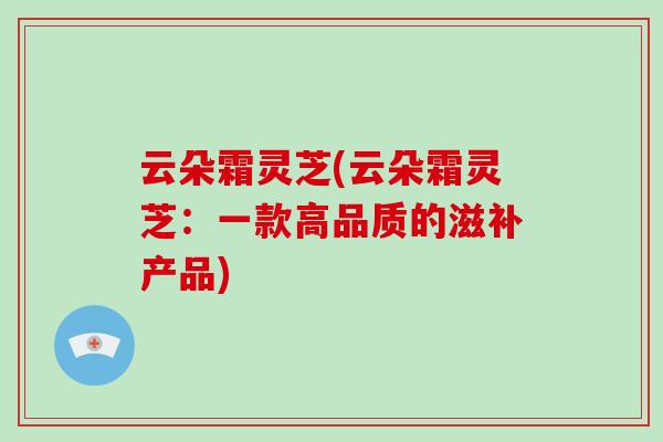云朵霜灵芝(云朵霜灵芝：一款高品质的滋补产品)