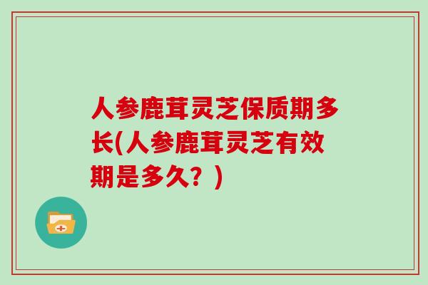 人参鹿茸灵芝保质期多长(人参鹿茸灵芝有效期是多久？)