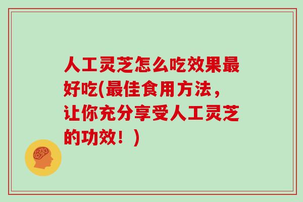 人工灵芝怎么吃效果最好吃(最佳食用方法，让你充分享受人工灵芝的功效！)
