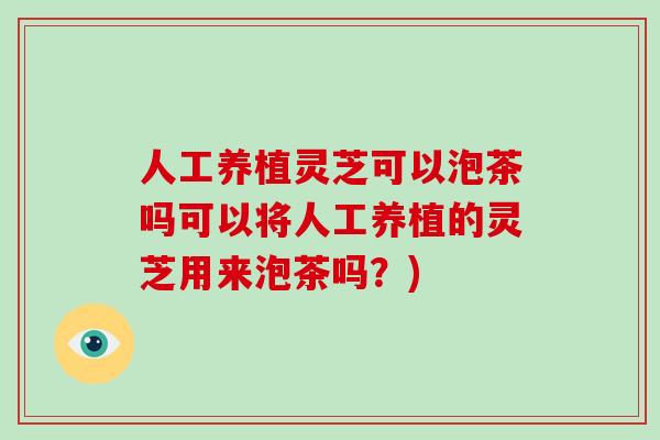 人工养植灵芝可以泡茶吗可以将人工养植的灵芝用来泡茶吗？)
