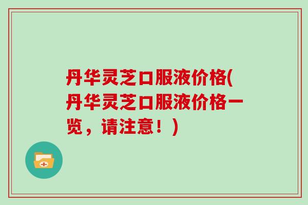 丹华灵芝口服液价格(丹华灵芝口服液价格一览，请注意！)