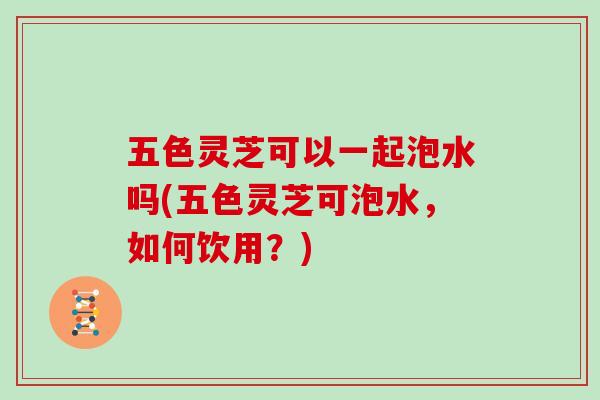 五色灵芝可以一起泡水吗(五色灵芝可泡水，如何饮用？)