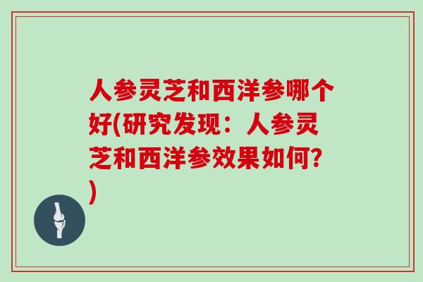 人参灵芝和西洋参哪个好(研究发现：人参灵芝和西洋参效果如何？)