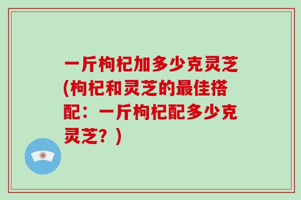 一斤枸杞加多少克灵芝(枸杞和灵芝的最佳搭配：一斤枸杞配多少克灵芝？)